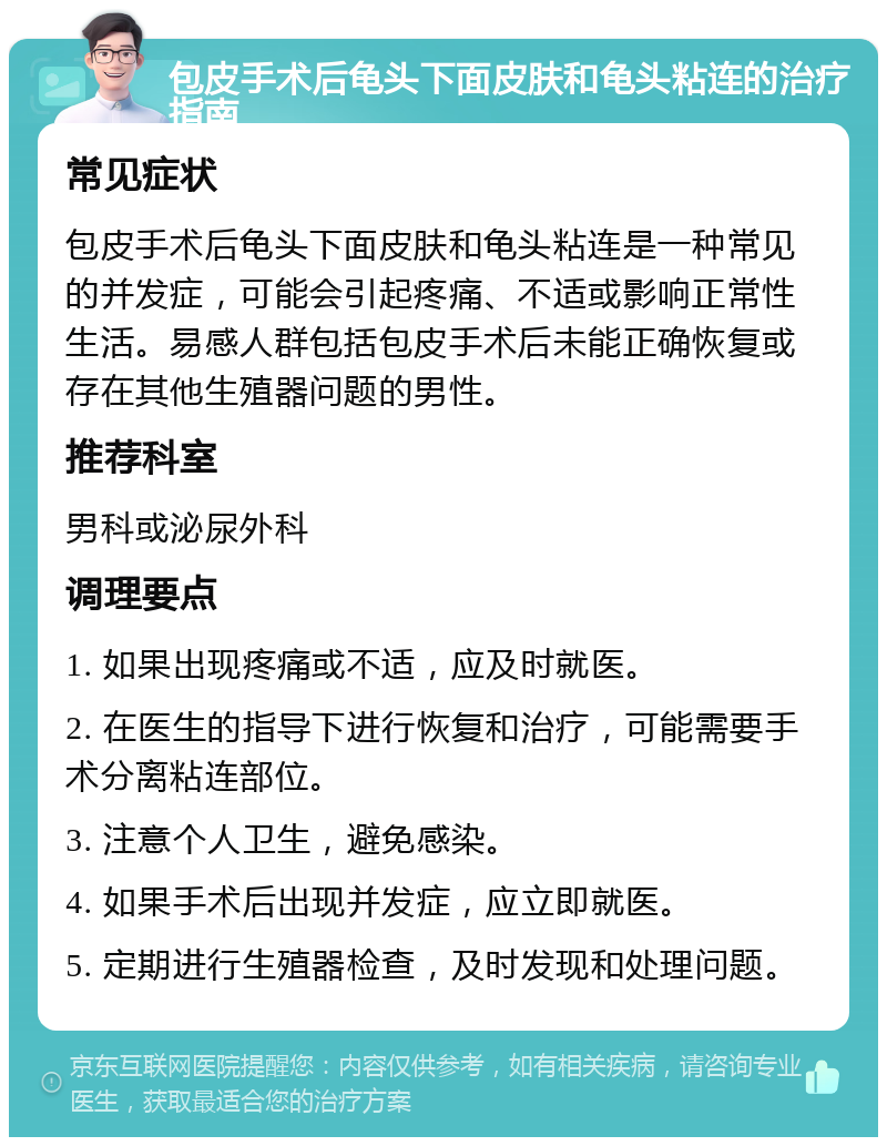 包皮手术后龟头下面皮肤和龟头粘连的治疗指南 常见症状 包皮手术后龟头下面皮肤和龟头粘连是一种常见的并发症，可能会引起疼痛、不适或影响正常性生活。易感人群包括包皮手术后未能正确恢复或存在其他生殖器问题的男性。 推荐科室 男科或泌尿外科 调理要点 1. 如果出现疼痛或不适，应及时就医。 2. 在医生的指导下进行恢复和治疗，可能需要手术分离粘连部位。 3. 注意个人卫生，避免感染。 4. 如果手术后出现并发症，应立即就医。 5. 定期进行生殖器检查，及时发现和处理问题。