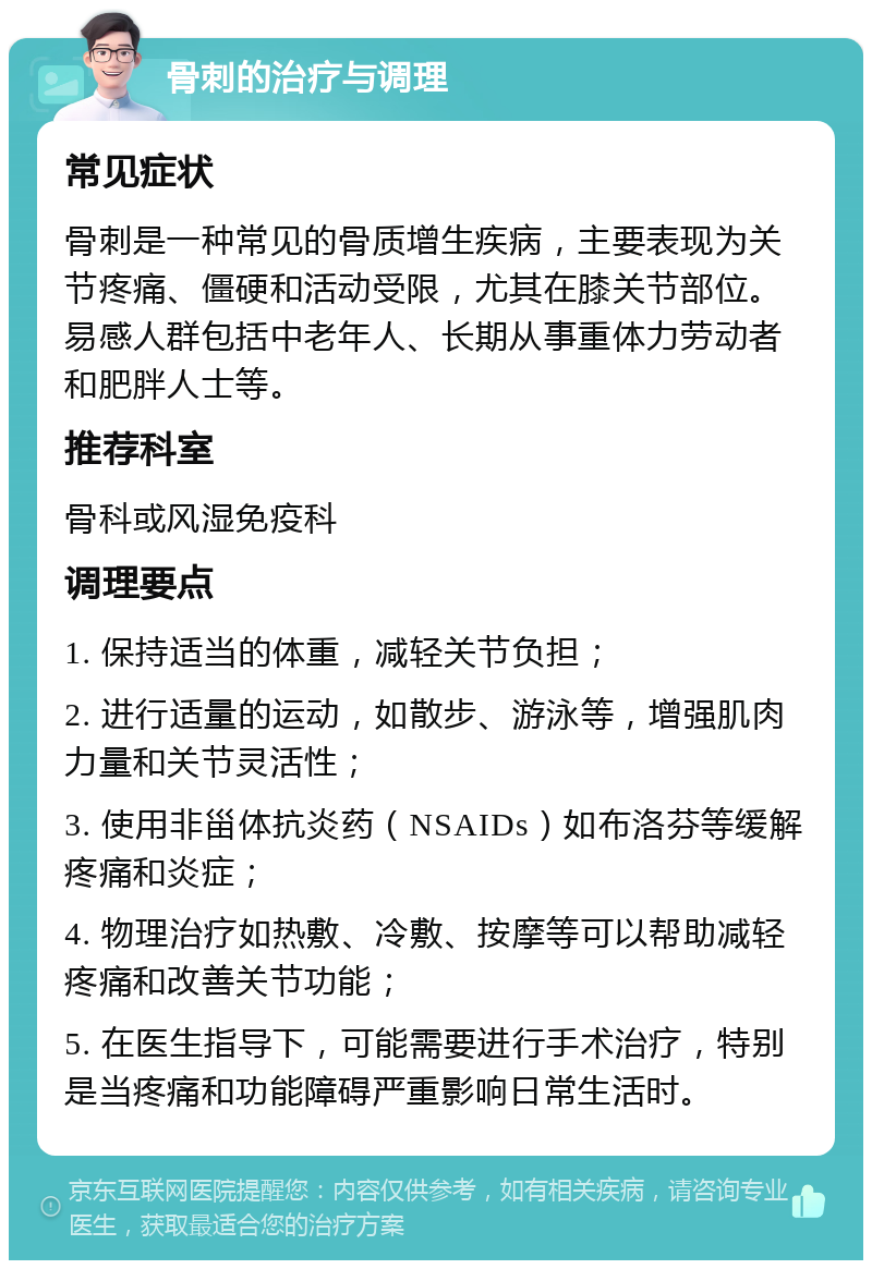 骨刺的治疗与调理 常见症状 骨刺是一种常见的骨质增生疾病，主要表现为关节疼痛、僵硬和活动受限，尤其在膝关节部位。易感人群包括中老年人、长期从事重体力劳动者和肥胖人士等。 推荐科室 骨科或风湿免疫科 调理要点 1. 保持适当的体重，减轻关节负担； 2. 进行适量的运动，如散步、游泳等，增强肌肉力量和关节灵活性； 3. 使用非甾体抗炎药（NSAIDs）如布洛芬等缓解疼痛和炎症； 4. 物理治疗如热敷、冷敷、按摩等可以帮助减轻疼痛和改善关节功能； 5. 在医生指导下，可能需要进行手术治疗，特别是当疼痛和功能障碍严重影响日常生活时。