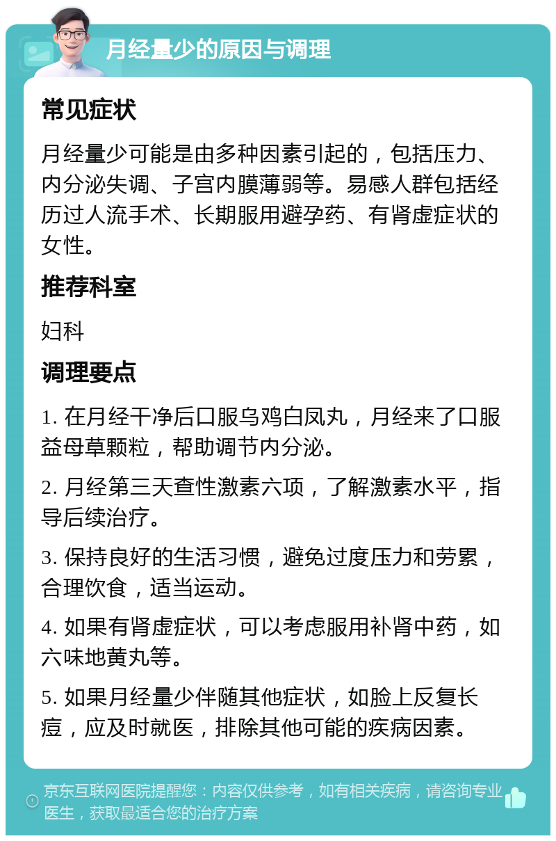 月经量少的原因与调理 常见症状 月经量少可能是由多种因素引起的，包括压力、内分泌失调、子宫内膜薄弱等。易感人群包括经历过人流手术、长期服用避孕药、有肾虚症状的女性。 推荐科室 妇科 调理要点 1. 在月经干净后口服乌鸡白凤丸，月经来了口服益母草颗粒，帮助调节内分泌。 2. 月经第三天查性激素六项，了解激素水平，指导后续治疗。 3. 保持良好的生活习惯，避免过度压力和劳累，合理饮食，适当运动。 4. 如果有肾虚症状，可以考虑服用补肾中药，如六味地黄丸等。 5. 如果月经量少伴随其他症状，如脸上反复长痘，应及时就医，排除其他可能的疾病因素。