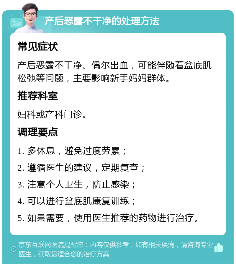 产后恶露不干净的处理方法 常见症状 产后恶露不干净、偶尔出血，可能伴随着盆底肌松弛等问题，主要影响新手妈妈群体。 推荐科室 妇科或产科门诊。 调理要点 1. 多休息，避免过度劳累； 2. 遵循医生的建议，定期复查； 3. 注意个人卫生，防止感染； 4. 可以进行盆底肌康复训练； 5. 如果需要，使用医生推荐的药物进行治疗。