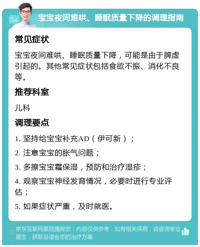 宝宝夜间难哄、睡眠质量下降的调理指南 常见症状 宝宝夜间难哄、睡眠质量下降，可能是由于脾虚引起的。其他常见症状包括食欲不振、消化不良等。 推荐科室 儿科 调理要点 1. 坚持给宝宝补充AD（伊可新）； 2. 注意宝宝的胀气问题； 3. 多擦宝宝霜保湿，预防和治疗湿疹； 4. 观察宝宝神经发育情况，必要时进行专业评估； 5. 如果症状严重，及时就医。