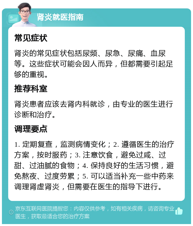 肾炎就医指南 常见症状 肾炎的常见症状包括尿频、尿急、尿痛、血尿等。这些症状可能会因人而异，但都需要引起足够的重视。 推荐科室 肾炎患者应该去肾内科就诊，由专业的医生进行诊断和治疗。 调理要点 1. 定期复查，监测病情变化；2. 遵循医生的治疗方案，按时服药；3. 注意饮食，避免过咸、过甜、过油腻的食物；4. 保持良好的生活习惯，避免熬夜、过度劳累；5. 可以适当补充一些中药来调理肾虚肾炎，但需要在医生的指导下进行。