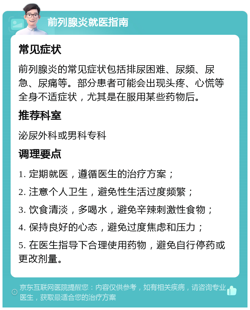 前列腺炎就医指南 常见症状 前列腺炎的常见症状包括排尿困难、尿频、尿急、尿痛等。部分患者可能会出现头疼、心慌等全身不适症状，尤其是在服用某些药物后。 推荐科室 泌尿外科或男科专科 调理要点 1. 定期就医，遵循医生的治疗方案； 2. 注意个人卫生，避免性生活过度频繁； 3. 饮食清淡，多喝水，避免辛辣刺激性食物； 4. 保持良好的心态，避免过度焦虑和压力； 5. 在医生指导下合理使用药物，避免自行停药或更改剂量。