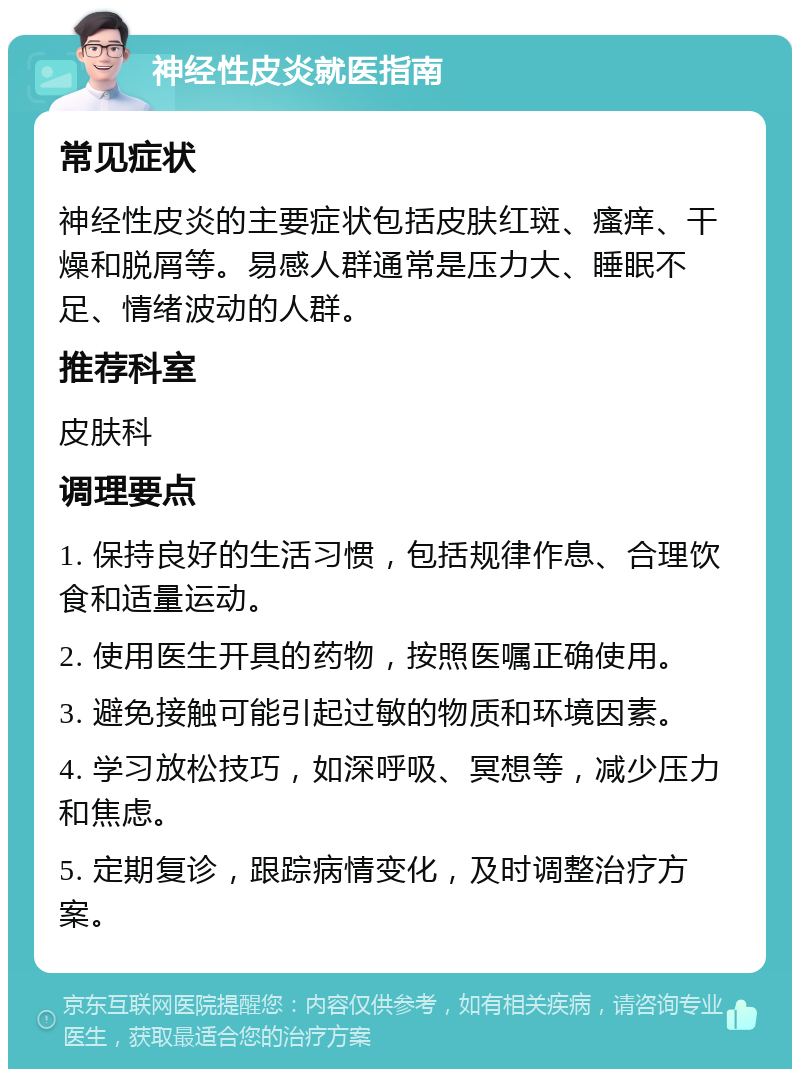 神经性皮炎就医指南 常见症状 神经性皮炎的主要症状包括皮肤红斑、瘙痒、干燥和脱屑等。易感人群通常是压力大、睡眠不足、情绪波动的人群。 推荐科室 皮肤科 调理要点 1. 保持良好的生活习惯，包括规律作息、合理饮食和适量运动。 2. 使用医生开具的药物，按照医嘱正确使用。 3. 避免接触可能引起过敏的物质和环境因素。 4. 学习放松技巧，如深呼吸、冥想等，减少压力和焦虑。 5. 定期复诊，跟踪病情变化，及时调整治疗方案。