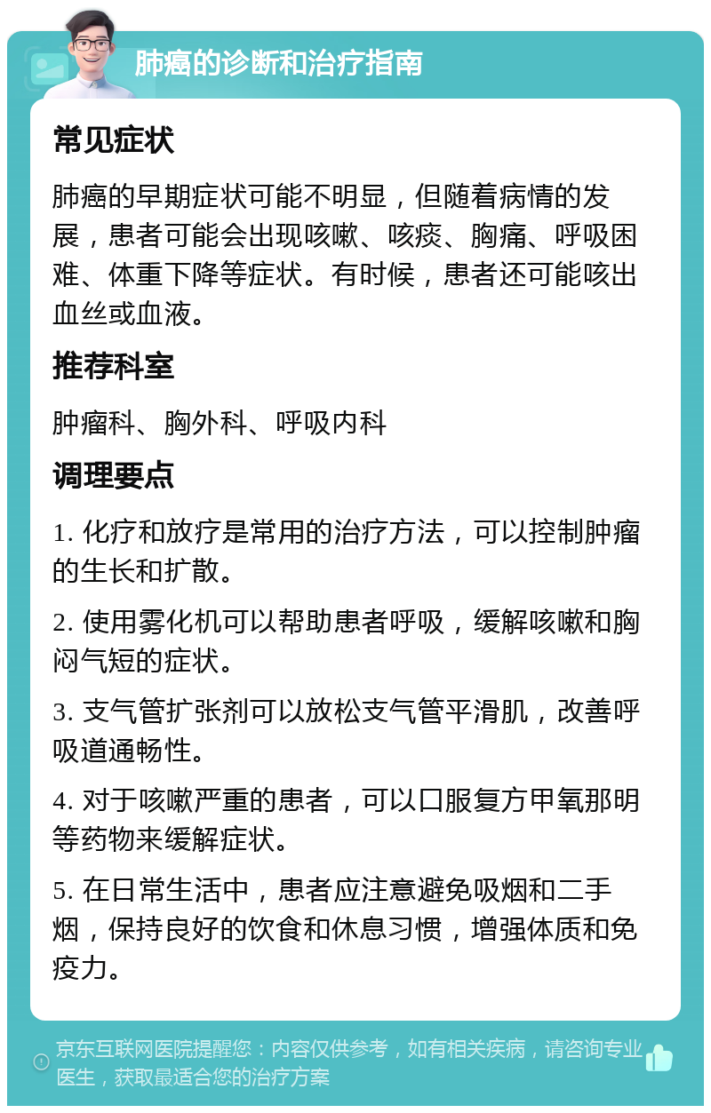 肺癌的诊断和治疗指南 常见症状 肺癌的早期症状可能不明显，但随着病情的发展，患者可能会出现咳嗽、咳痰、胸痛、呼吸困难、体重下降等症状。有时候，患者还可能咳出血丝或血液。 推荐科室 肿瘤科、胸外科、呼吸内科 调理要点 1. 化疗和放疗是常用的治疗方法，可以控制肿瘤的生长和扩散。 2. 使用雾化机可以帮助患者呼吸，缓解咳嗽和胸闷气短的症状。 3. 支气管扩张剂可以放松支气管平滑肌，改善呼吸道通畅性。 4. 对于咳嗽严重的患者，可以口服复方甲氧那明等药物来缓解症状。 5. 在日常生活中，患者应注意避免吸烟和二手烟，保持良好的饮食和休息习惯，增强体质和免疫力。