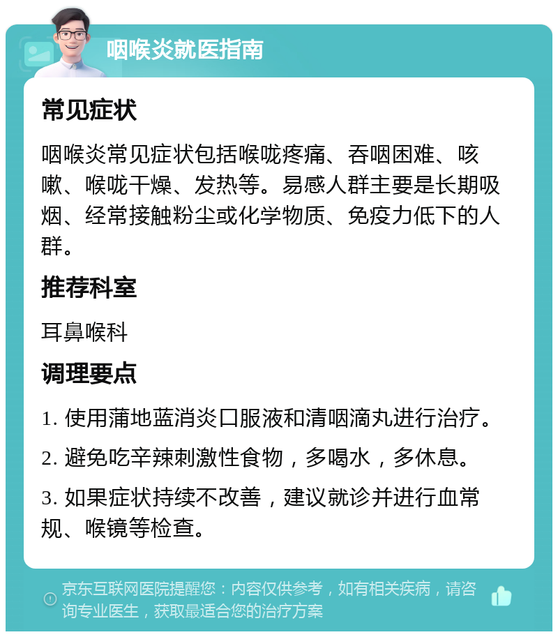 咽喉炎就医指南 常见症状 咽喉炎常见症状包括喉咙疼痛、吞咽困难、咳嗽、喉咙干燥、发热等。易感人群主要是长期吸烟、经常接触粉尘或化学物质、免疫力低下的人群。 推荐科室 耳鼻喉科 调理要点 1. 使用蒲地蓝消炎口服液和清咽滴丸进行治疗。 2. 避免吃辛辣刺激性食物，多喝水，多休息。 3. 如果症状持续不改善，建议就诊并进行血常规、喉镜等检查。