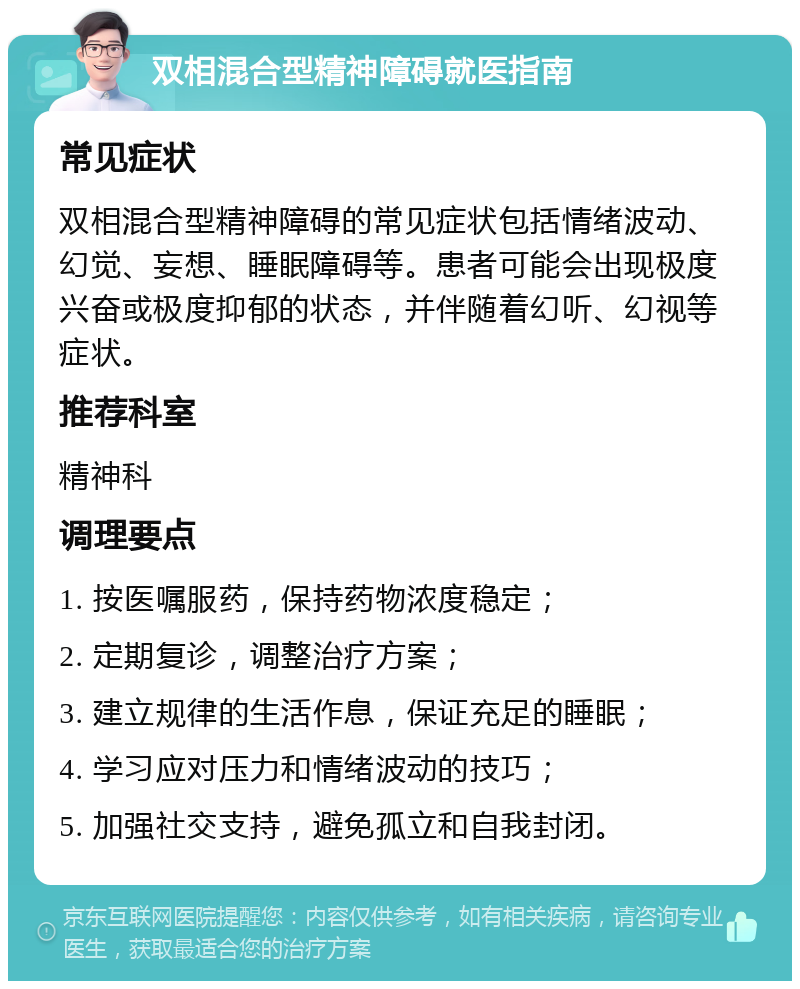 双相混合型精神障碍就医指南 常见症状 双相混合型精神障碍的常见症状包括情绪波动、幻觉、妄想、睡眠障碍等。患者可能会出现极度兴奋或极度抑郁的状态，并伴随着幻听、幻视等症状。 推荐科室 精神科 调理要点 1. 按医嘱服药，保持药物浓度稳定； 2. 定期复诊，调整治疗方案； 3. 建立规律的生活作息，保证充足的睡眠； 4. 学习应对压力和情绪波动的技巧； 5. 加强社交支持，避免孤立和自我封闭。