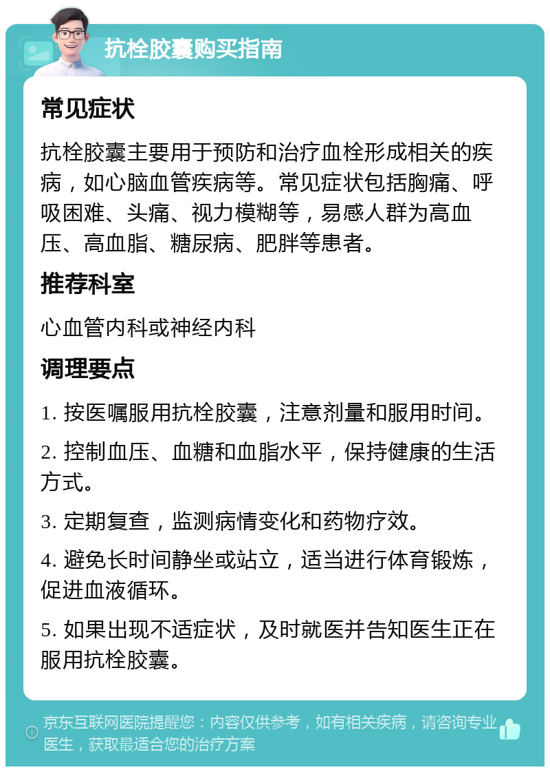 抗栓胶囊购买指南 常见症状 抗栓胶囊主要用于预防和治疗血栓形成相关的疾病，如心脑血管疾病等。常见症状包括胸痛、呼吸困难、头痛、视力模糊等，易感人群为高血压、高血脂、糖尿病、肥胖等患者。 推荐科室 心血管内科或神经内科 调理要点 1. 按医嘱服用抗栓胶囊，注意剂量和服用时间。 2. 控制血压、血糖和血脂水平，保持健康的生活方式。 3. 定期复查，监测病情变化和药物疗效。 4. 避免长时间静坐或站立，适当进行体育锻炼，促进血液循环。 5. 如果出现不适症状，及时就医并告知医生正在服用抗栓胶囊。