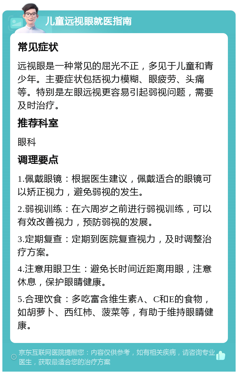 儿童远视眼就医指南 常见症状 远视眼是一种常见的屈光不正，多见于儿童和青少年。主要症状包括视力模糊、眼疲劳、头痛等。特别是左眼远视更容易引起弱视问题，需要及时治疗。 推荐科室 眼科 调理要点 1.佩戴眼镜：根据医生建议，佩戴适合的眼镜可以矫正视力，避免弱视的发生。 2.弱视训练：在六周岁之前进行弱视训练，可以有效改善视力，预防弱视的发展。 3.定期复查：定期到医院复查视力，及时调整治疗方案。 4.注意用眼卫生：避免长时间近距离用眼，注意休息，保护眼睛健康。 5.合理饮食：多吃富含维生素A、C和E的食物，如胡萝卜、西红柿、菠菜等，有助于维持眼睛健康。