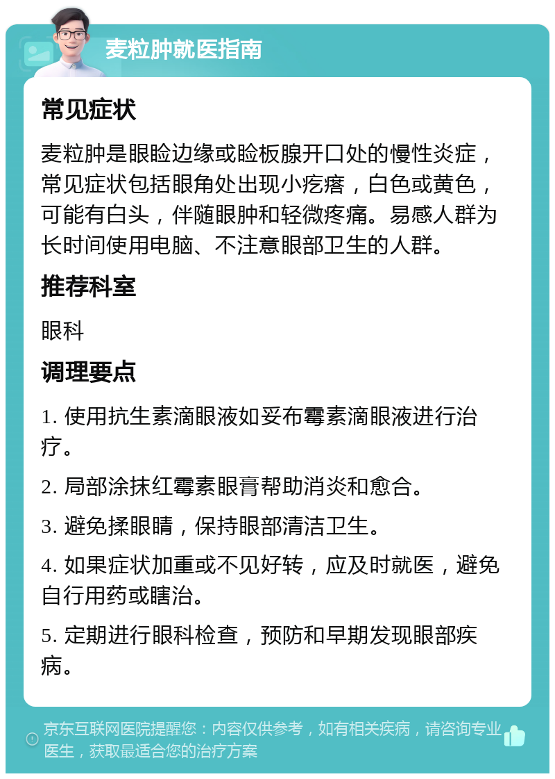 麦粒肿就医指南 常见症状 麦粒肿是眼睑边缘或睑板腺开口处的慢性炎症，常见症状包括眼角处出现小疙瘩，白色或黄色，可能有白头，伴随眼肿和轻微疼痛。易感人群为长时间使用电脑、不注意眼部卫生的人群。 推荐科室 眼科 调理要点 1. 使用抗生素滴眼液如妥布霉素滴眼液进行治疗。 2. 局部涂抹红霉素眼膏帮助消炎和愈合。 3. 避免揉眼睛，保持眼部清洁卫生。 4. 如果症状加重或不见好转，应及时就医，避免自行用药或瞎治。 5. 定期进行眼科检查，预防和早期发现眼部疾病。