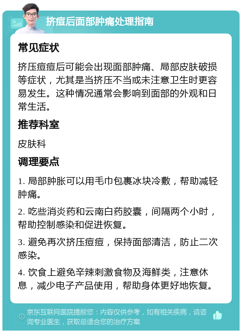 挤痘后面部肿痛处理指南 常见症状 挤压痘痘后可能会出现面部肿痛、局部皮肤破损等症状，尤其是当挤压不当或未注意卫生时更容易发生。这种情况通常会影响到面部的外观和日常生活。 推荐科室 皮肤科 调理要点 1. 局部肿胀可以用毛巾包裹冰块冷敷，帮助减轻肿痛。 2. 吃些消炎药和云南白药胶囊，间隔两个小时，帮助控制感染和促进恢复。 3. 避免再次挤压痘痘，保持面部清洁，防止二次感染。 4. 饮食上避免辛辣刺激食物及海鲜类，注意休息，减少电子产品使用，帮助身体更好地恢复。