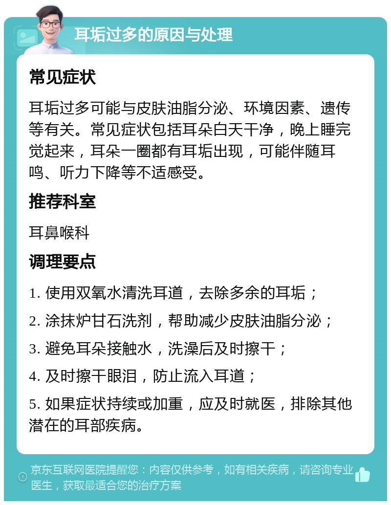 耳垢过多的原因与处理 常见症状 耳垢过多可能与皮肤油脂分泌、环境因素、遗传等有关。常见症状包括耳朵白天干净，晚上睡完觉起来，耳朵一圈都有耳垢出现，可能伴随耳鸣、听力下降等不适感受。 推荐科室 耳鼻喉科 调理要点 1. 使用双氧水清洗耳道，去除多余的耳垢； 2. 涂抹炉甘石洗剂，帮助减少皮肤油脂分泌； 3. 避免耳朵接触水，洗澡后及时擦干； 4. 及时擦干眼泪，防止流入耳道； 5. 如果症状持续或加重，应及时就医，排除其他潜在的耳部疾病。