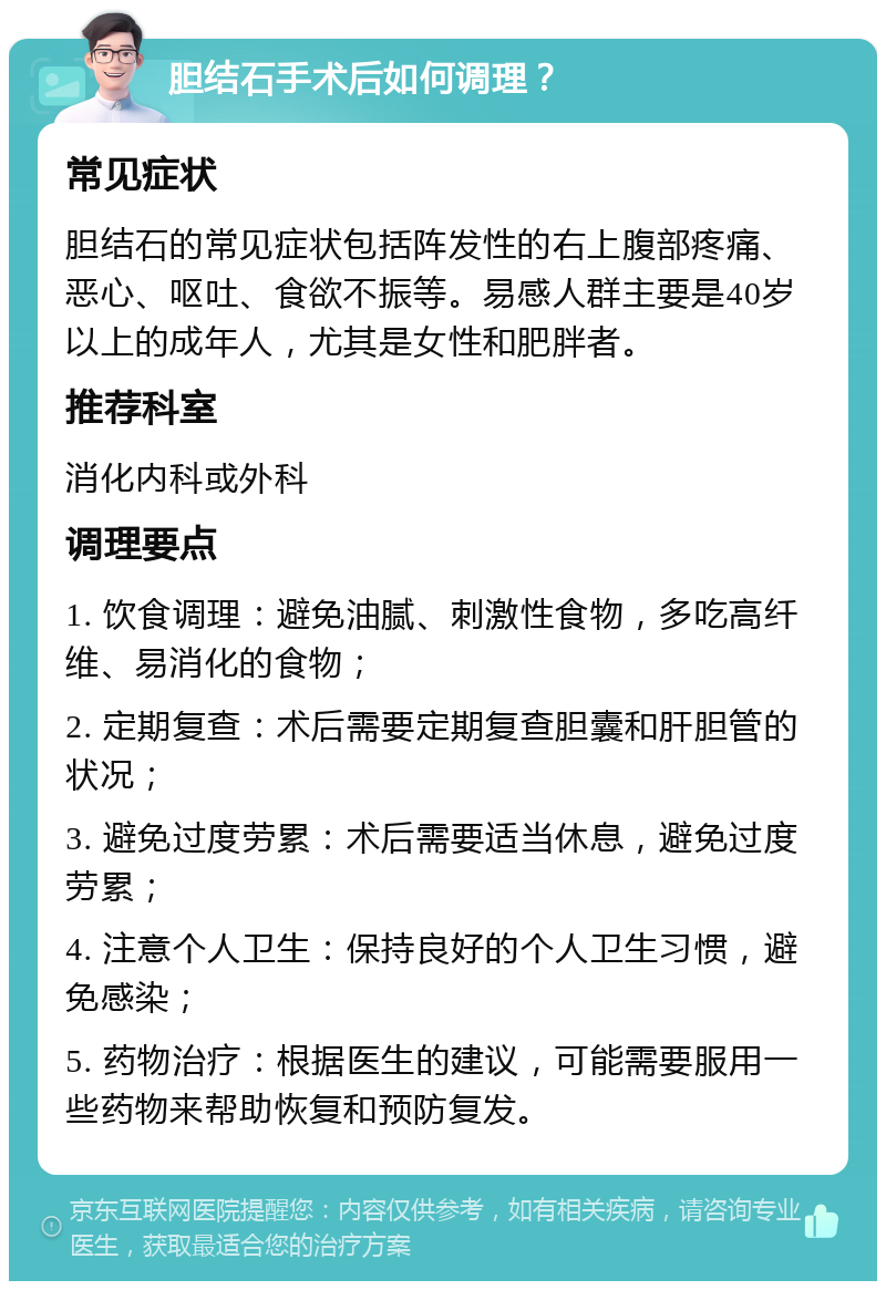 胆结石手术后如何调理？ 常见症状 胆结石的常见症状包括阵发性的右上腹部疼痛、恶心、呕吐、食欲不振等。易感人群主要是40岁以上的成年人，尤其是女性和肥胖者。 推荐科室 消化内科或外科 调理要点 1. 饮食调理：避免油腻、刺激性食物，多吃高纤维、易消化的食物； 2. 定期复查：术后需要定期复查胆囊和肝胆管的状况； 3. 避免过度劳累：术后需要适当休息，避免过度劳累； 4. 注意个人卫生：保持良好的个人卫生习惯，避免感染； 5. 药物治疗：根据医生的建议，可能需要服用一些药物来帮助恢复和预防复发。