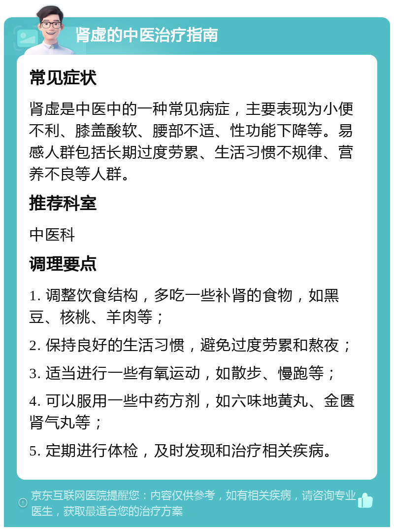 肾虚的中医治疗指南 常见症状 肾虚是中医中的一种常见病症，主要表现为小便不利、膝盖酸软、腰部不适、性功能下降等。易感人群包括长期过度劳累、生活习惯不规律、营养不良等人群。 推荐科室 中医科 调理要点 1. 调整饮食结构，多吃一些补肾的食物，如黑豆、核桃、羊肉等； 2. 保持良好的生活习惯，避免过度劳累和熬夜； 3. 适当进行一些有氧运动，如散步、慢跑等； 4. 可以服用一些中药方剂，如六味地黄丸、金匮肾气丸等； 5. 定期进行体检，及时发现和治疗相关疾病。