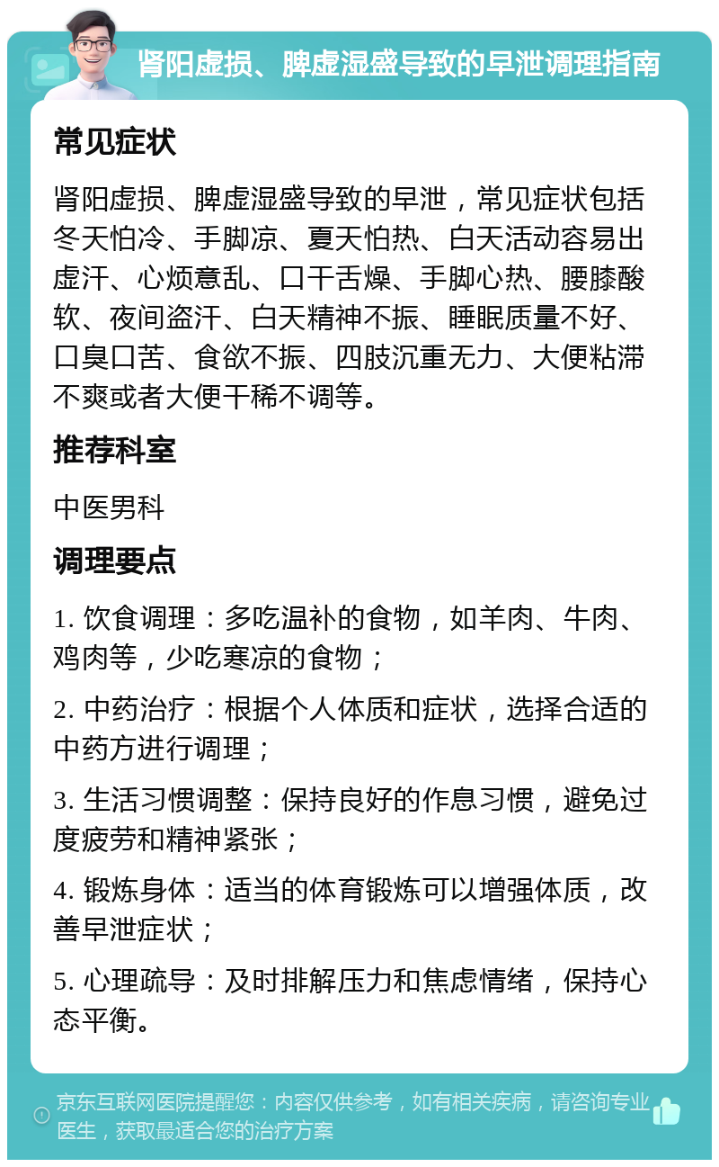 肾阳虚损、脾虚湿盛导致的早泄调理指南 常见症状 肾阳虚损、脾虚湿盛导致的早泄，常见症状包括冬天怕冷、手脚凉、夏天怕热、白天活动容易出虚汗、心烦意乱、口干舌燥、手脚心热、腰膝酸软、夜间盗汗、白天精神不振、睡眠质量不好、口臭口苦、食欲不振、四肢沉重无力、大便粘滞不爽或者大便干稀不调等。 推荐科室 中医男科 调理要点 1. 饮食调理：多吃温补的食物，如羊肉、牛肉、鸡肉等，少吃寒凉的食物； 2. 中药治疗：根据个人体质和症状，选择合适的中药方进行调理； 3. 生活习惯调整：保持良好的作息习惯，避免过度疲劳和精神紧张； 4. 锻炼身体：适当的体育锻炼可以增强体质，改善早泄症状； 5. 心理疏导：及时排解压力和焦虑情绪，保持心态平衡。