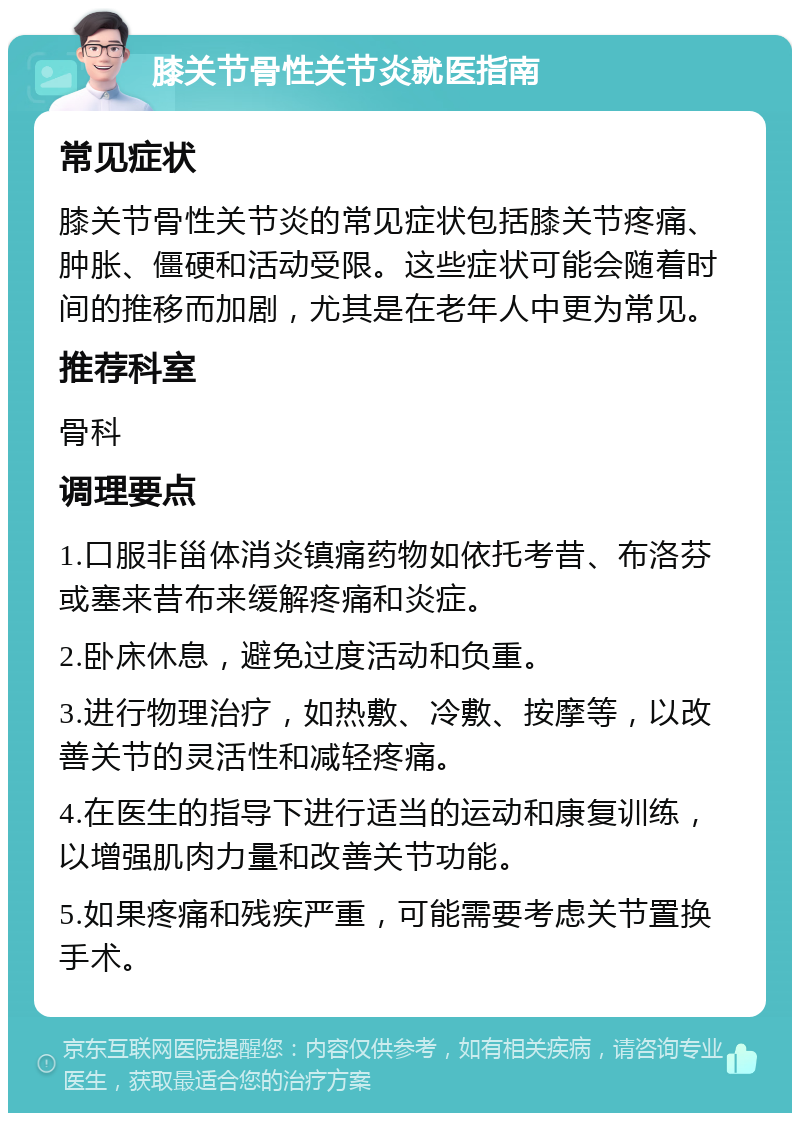 膝关节骨性关节炎就医指南 常见症状 膝关节骨性关节炎的常见症状包括膝关节疼痛、肿胀、僵硬和活动受限。这些症状可能会随着时间的推移而加剧，尤其是在老年人中更为常见。 推荐科室 骨科 调理要点 1.口服非甾体消炎镇痛药物如依托考昔、布洛芬或塞来昔布来缓解疼痛和炎症。 2.卧床休息，避免过度活动和负重。 3.进行物理治疗，如热敷、冷敷、按摩等，以改善关节的灵活性和减轻疼痛。 4.在医生的指导下进行适当的运动和康复训练，以增强肌肉力量和改善关节功能。 5.如果疼痛和残疾严重，可能需要考虑关节置换手术。