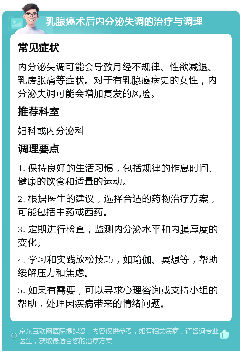 乳腺癌术后内分泌失调的治疗与调理 常见症状 内分泌失调可能会导致月经不规律、性欲减退、乳房胀痛等症状。对于有乳腺癌病史的女性，内分泌失调可能会增加复发的风险。 推荐科室 妇科或内分泌科 调理要点 1. 保持良好的生活习惯，包括规律的作息时间、健康的饮食和适量的运动。 2. 根据医生的建议，选择合适的药物治疗方案，可能包括中药或西药。 3. 定期进行检查，监测内分泌水平和内膜厚度的变化。 4. 学习和实践放松技巧，如瑜伽、冥想等，帮助缓解压力和焦虑。 5. 如果有需要，可以寻求心理咨询或支持小组的帮助，处理因疾病带来的情绪问题。