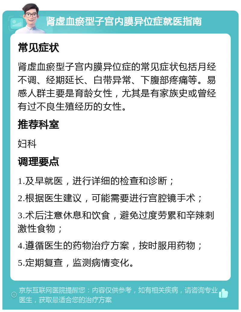 肾虚血瘀型子宫内膜异位症就医指南 常见症状 肾虚血瘀型子宫内膜异位症的常见症状包括月经不调、经期延长、白带异常、下腹部疼痛等。易感人群主要是育龄女性，尤其是有家族史或曾经有过不良生殖经历的女性。 推荐科室 妇科 调理要点 1.及早就医，进行详细的检查和诊断； 2.根据医生建议，可能需要进行宫腔镜手术； 3.术后注意休息和饮食，避免过度劳累和辛辣刺激性食物； 4.遵循医生的药物治疗方案，按时服用药物； 5.定期复查，监测病情变化。