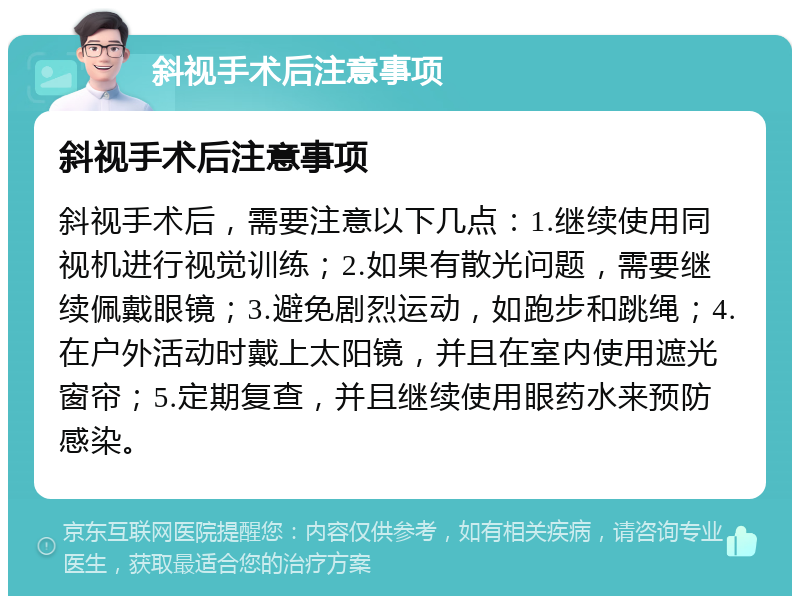 斜视手术后注意事项 斜视手术后注意事项 斜视手术后，需要注意以下几点：1.继续使用同视机进行视觉训练；2.如果有散光问题，需要继续佩戴眼镜；3.避免剧烈运动，如跑步和跳绳；4.在户外活动时戴上太阳镜，并且在室内使用遮光窗帘；5.定期复查，并且继续使用眼药水来预防感染。