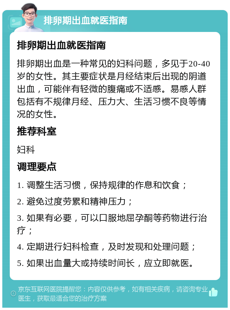 排卵期出血就医指南 排卵期出血就医指南 排卵期出血是一种常见的妇科问题，多见于20-40岁的女性。其主要症状是月经结束后出现的阴道出血，可能伴有轻微的腹痛或不适感。易感人群包括有不规律月经、压力大、生活习惯不良等情况的女性。 推荐科室 妇科 调理要点 1. 调整生活习惯，保持规律的作息和饮食； 2. 避免过度劳累和精神压力； 3. 如果有必要，可以口服地屈孕酮等药物进行治疗； 4. 定期进行妇科检查，及时发现和处理问题； 5. 如果出血量大或持续时间长，应立即就医。