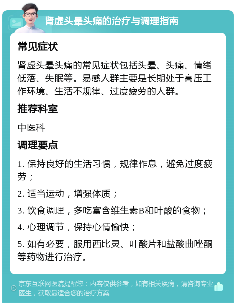 肾虚头晕头痛的治疗与调理指南 常见症状 肾虚头晕头痛的常见症状包括头晕、头痛、情绪低落、失眠等。易感人群主要是长期处于高压工作环境、生活不规律、过度疲劳的人群。 推荐科室 中医科 调理要点 1. 保持良好的生活习惯，规律作息，避免过度疲劳； 2. 适当运动，增强体质； 3. 饮食调理，多吃富含维生素B和叶酸的食物； 4. 心理调节，保持心情愉快； 5. 如有必要，服用西比灵、叶酸片和盐酸曲唑酮等药物进行治疗。