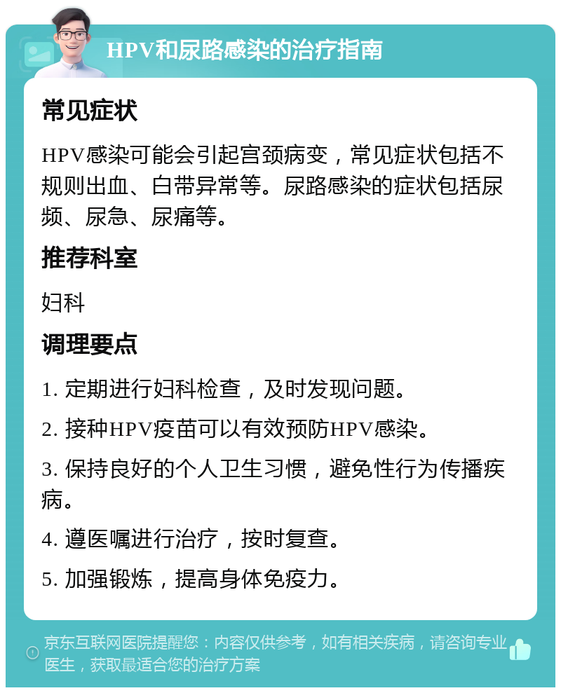 HPV和尿路感染的治疗指南 常见症状 HPV感染可能会引起宫颈病变，常见症状包括不规则出血、白带异常等。尿路感染的症状包括尿频、尿急、尿痛等。 推荐科室 妇科 调理要点 1. 定期进行妇科检查，及时发现问题。 2. 接种HPV疫苗可以有效预防HPV感染。 3. 保持良好的个人卫生习惯，避免性行为传播疾病。 4. 遵医嘱进行治疗，按时复查。 5. 加强锻炼，提高身体免疫力。