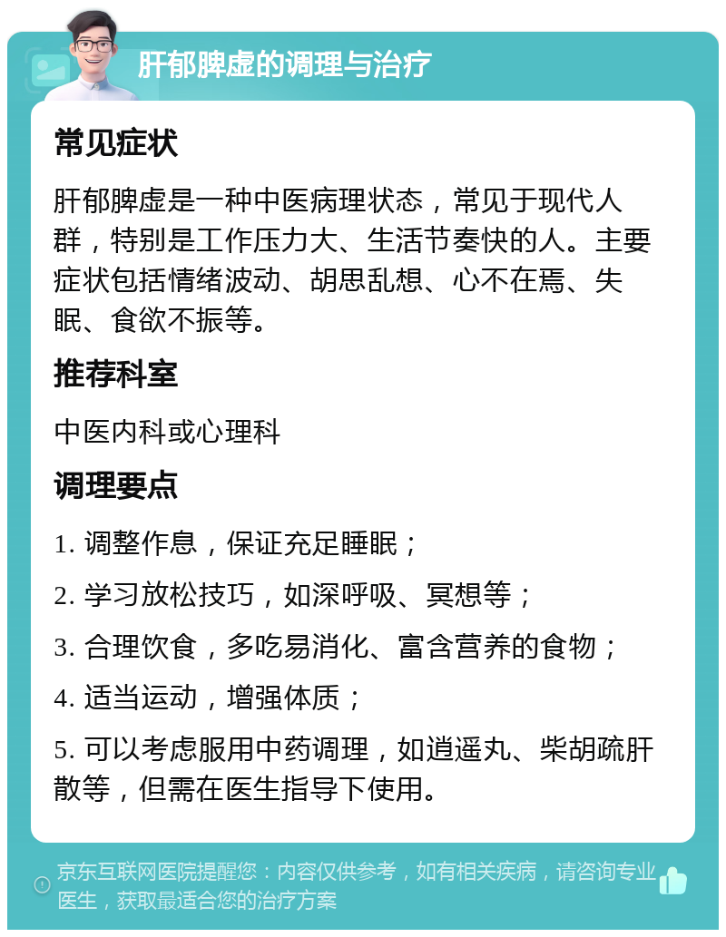 肝郁脾虚的调理与治疗 常见症状 肝郁脾虚是一种中医病理状态，常见于现代人群，特别是工作压力大、生活节奏快的人。主要症状包括情绪波动、胡思乱想、心不在焉、失眠、食欲不振等。 推荐科室 中医内科或心理科 调理要点 1. 调整作息，保证充足睡眠； 2. 学习放松技巧，如深呼吸、冥想等； 3. 合理饮食，多吃易消化、富含营养的食物； 4. 适当运动，增强体质； 5. 可以考虑服用中药调理，如逍遥丸、柴胡疏肝散等，但需在医生指导下使用。