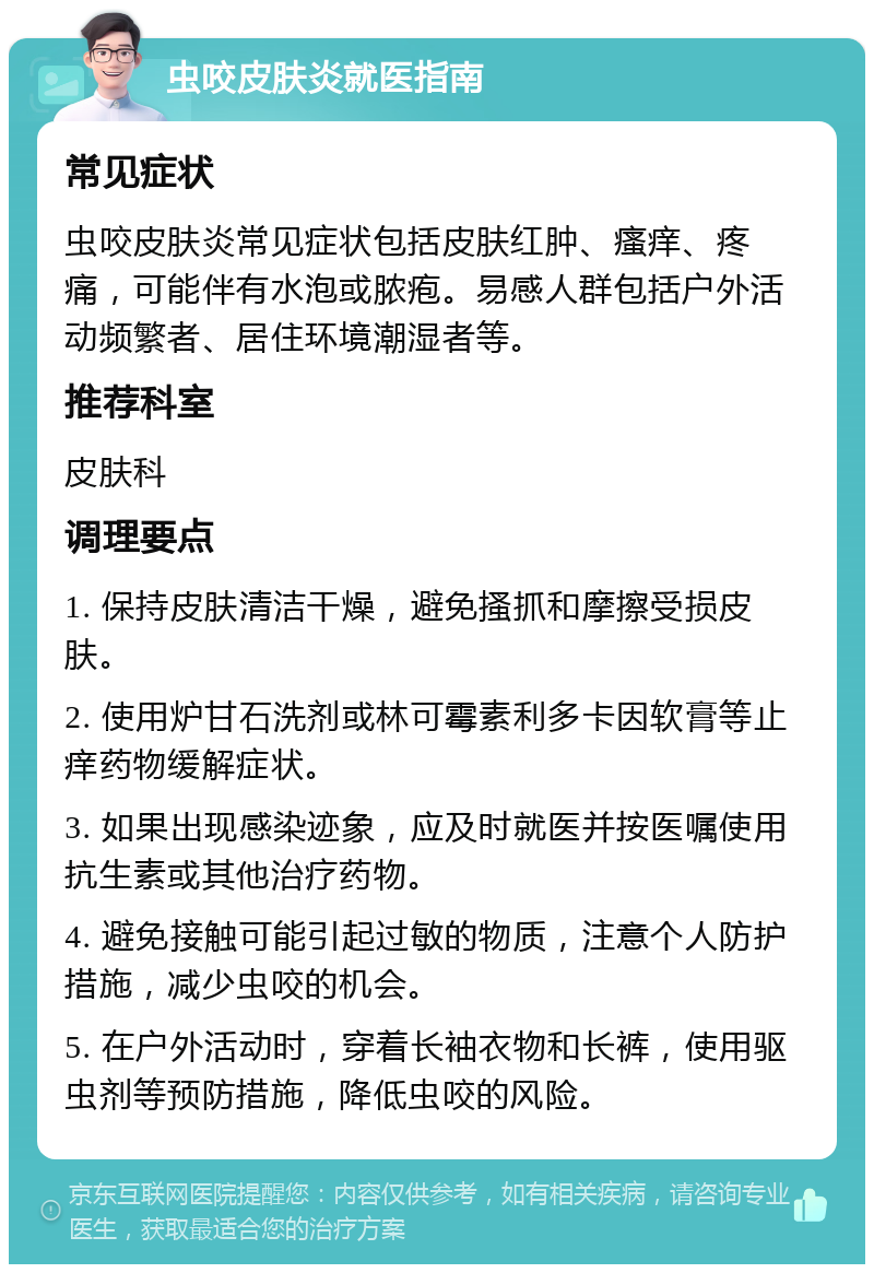 虫咬皮肤炎就医指南 常见症状 虫咬皮肤炎常见症状包括皮肤红肿、瘙痒、疼痛，可能伴有水泡或脓疱。易感人群包括户外活动频繁者、居住环境潮湿者等。 推荐科室 皮肤科 调理要点 1. 保持皮肤清洁干燥，避免搔抓和摩擦受损皮肤。 2. 使用炉甘石洗剂或林可霉素利多卡因软膏等止痒药物缓解症状。 3. 如果出现感染迹象，应及时就医并按医嘱使用抗生素或其他治疗药物。 4. 避免接触可能引起过敏的物质，注意个人防护措施，减少虫咬的机会。 5. 在户外活动时，穿着长袖衣物和长裤，使用驱虫剂等预防措施，降低虫咬的风险。