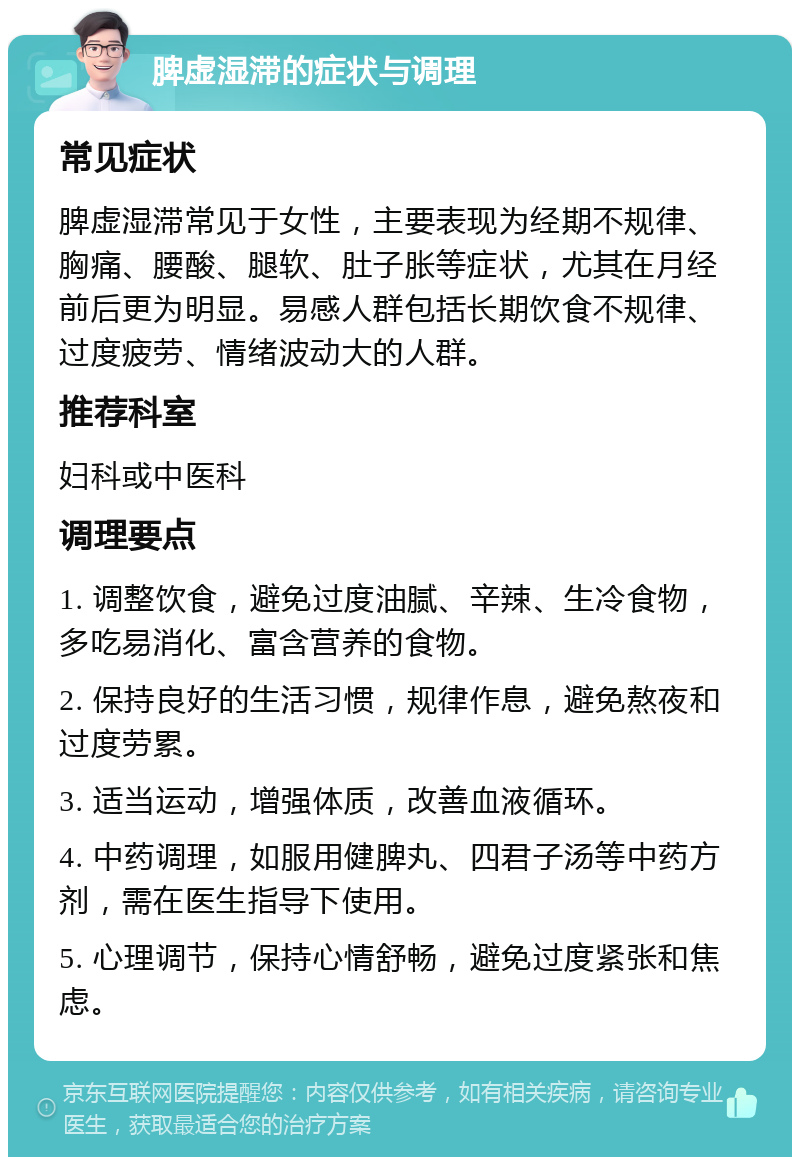 脾虚湿滞的症状与调理 常见症状 脾虚湿滞常见于女性，主要表现为经期不规律、胸痛、腰酸、腿软、肚子胀等症状，尤其在月经前后更为明显。易感人群包括长期饮食不规律、过度疲劳、情绪波动大的人群。 推荐科室 妇科或中医科 调理要点 1. 调整饮食，避免过度油腻、辛辣、生冷食物，多吃易消化、富含营养的食物。 2. 保持良好的生活习惯，规律作息，避免熬夜和过度劳累。 3. 适当运动，增强体质，改善血液循环。 4. 中药调理，如服用健脾丸、四君子汤等中药方剂，需在医生指导下使用。 5. 心理调节，保持心情舒畅，避免过度紧张和焦虑。