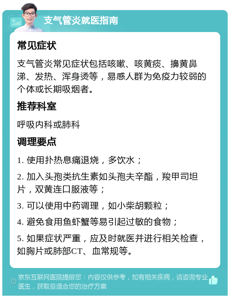 支气管炎就医指南 常见症状 支气管炎常见症状包括咳嗽、咳黄痰、擤黄鼻涕、发热、浑身烫等，易感人群为免疫力较弱的个体或长期吸烟者。 推荐科室 呼吸内科或肺科 调理要点 1. 使用扑热息痛退烧，多饮水； 2. 加入头孢类抗生素如头孢夫辛酯，羧甲司坦片，双黄连口服液等； 3. 可以使用中药调理，如小柴胡颗粒； 4. 避免食用鱼虾蟹等易引起过敏的食物； 5. 如果症状严重，应及时就医并进行相关检查，如胸片或肺部CT、血常规等。