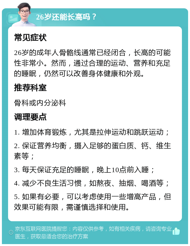 26岁还能长高吗？ 常见症状 26岁的成年人骨骼线通常已经闭合，长高的可能性非常小。然而，通过合理的运动、营养和充足的睡眠，仍然可以改善身体健康和外观。 推荐科室 骨科或内分泌科 调理要点 1. 增加体育锻炼，尤其是拉伸运动和跳跃运动； 2. 保证营养均衡，摄入足够的蛋白质、钙、维生素等； 3. 每天保证充足的睡眠，晚上10点前入睡； 4. 减少不良生活习惯，如熬夜、抽烟、喝酒等； 5. 如果有必要，可以考虑使用一些增高产品，但效果可能有限，需谨慎选择和使用。