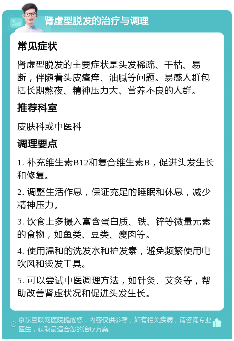 肾虚型脱发的治疗与调理 常见症状 肾虚型脱发的主要症状是头发稀疏、干枯、易断，伴随着头皮瘙痒、油腻等问题。易感人群包括长期熬夜、精神压力大、营养不良的人群。 推荐科室 皮肤科或中医科 调理要点 1. 补充维生素B12和复合维生素B，促进头发生长和修复。 2. 调整生活作息，保证充足的睡眠和休息，减少精神压力。 3. 饮食上多摄入富含蛋白质、铁、锌等微量元素的食物，如鱼类、豆类、瘦肉等。 4. 使用温和的洗发水和护发素，避免频繁使用电吹风和烫发工具。 5. 可以尝试中医调理方法，如针灸、艾灸等，帮助改善肾虚状况和促进头发生长。