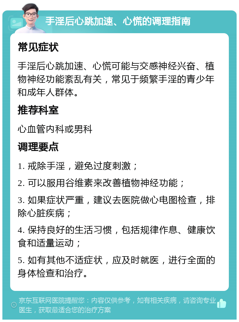 手淫后心跳加速、心慌的调理指南 常见症状 手淫后心跳加速、心慌可能与交感神经兴奋、植物神经功能紊乱有关，常见于频繁手淫的青少年和成年人群体。 推荐科室 心血管内科或男科 调理要点 1. 戒除手淫，避免过度刺激； 2. 可以服用谷维素来改善植物神经功能； 3. 如果症状严重，建议去医院做心电图检查，排除心脏疾病； 4. 保持良好的生活习惯，包括规律作息、健康饮食和适量运动； 5. 如有其他不适症状，应及时就医，进行全面的身体检查和治疗。