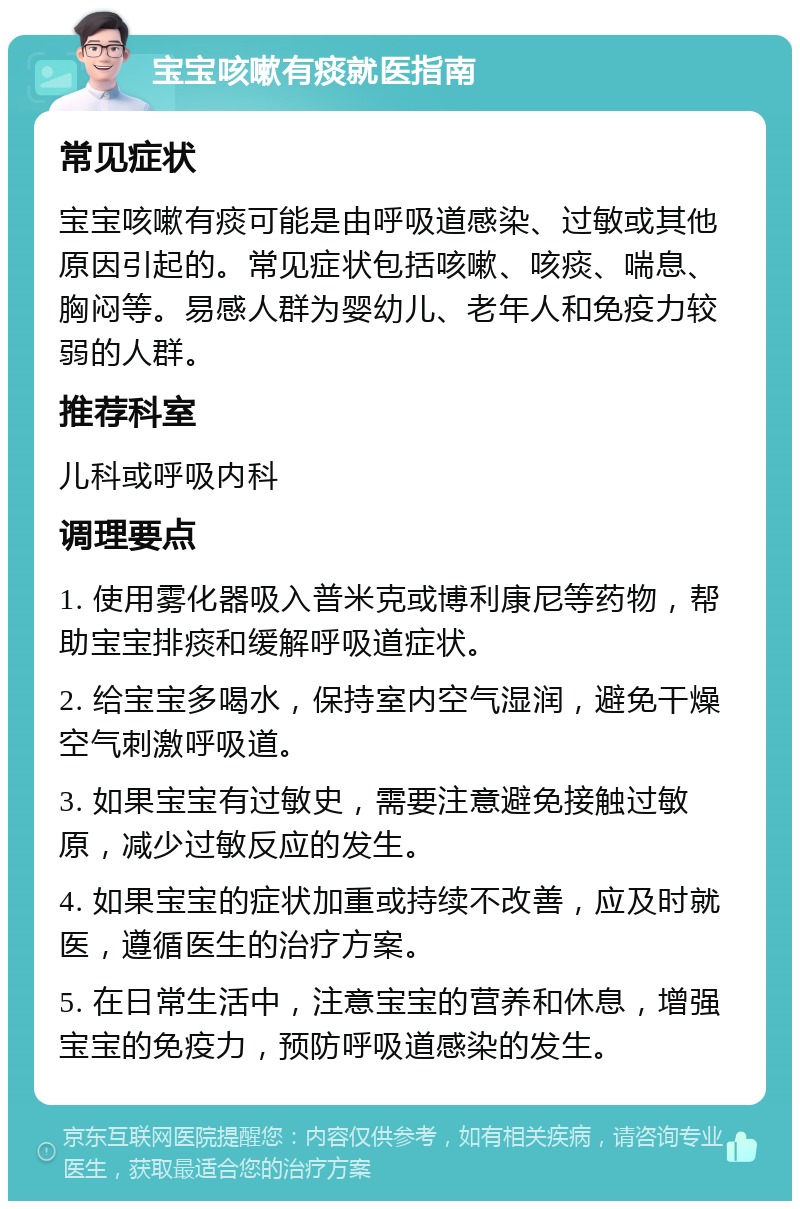 宝宝咳嗽有痰就医指南 常见症状 宝宝咳嗽有痰可能是由呼吸道感染、过敏或其他原因引起的。常见症状包括咳嗽、咳痰、喘息、胸闷等。易感人群为婴幼儿、老年人和免疫力较弱的人群。 推荐科室 儿科或呼吸内科 调理要点 1. 使用雾化器吸入普米克或博利康尼等药物，帮助宝宝排痰和缓解呼吸道症状。 2. 给宝宝多喝水，保持室内空气湿润，避免干燥空气刺激呼吸道。 3. 如果宝宝有过敏史，需要注意避免接触过敏原，减少过敏反应的发生。 4. 如果宝宝的症状加重或持续不改善，应及时就医，遵循医生的治疗方案。 5. 在日常生活中，注意宝宝的营养和休息，增强宝宝的免疫力，预防呼吸道感染的发生。