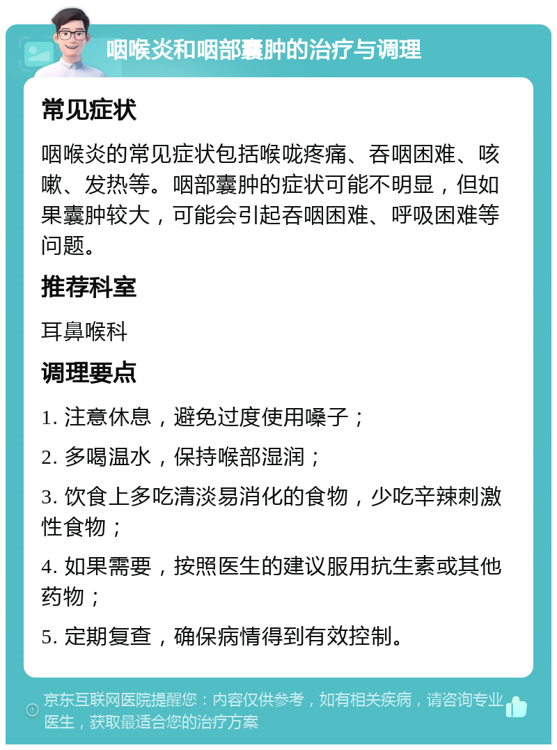 咽喉炎和咽部囊肿的治疗与调理 常见症状 咽喉炎的常见症状包括喉咙疼痛、吞咽困难、咳嗽、发热等。咽部囊肿的症状可能不明显，但如果囊肿较大，可能会引起吞咽困难、呼吸困难等问题。 推荐科室 耳鼻喉科 调理要点 1. 注意休息，避免过度使用嗓子； 2. 多喝温水，保持喉部湿润； 3. 饮食上多吃清淡易消化的食物，少吃辛辣刺激性食物； 4. 如果需要，按照医生的建议服用抗生素或其他药物； 5. 定期复查，确保病情得到有效控制。