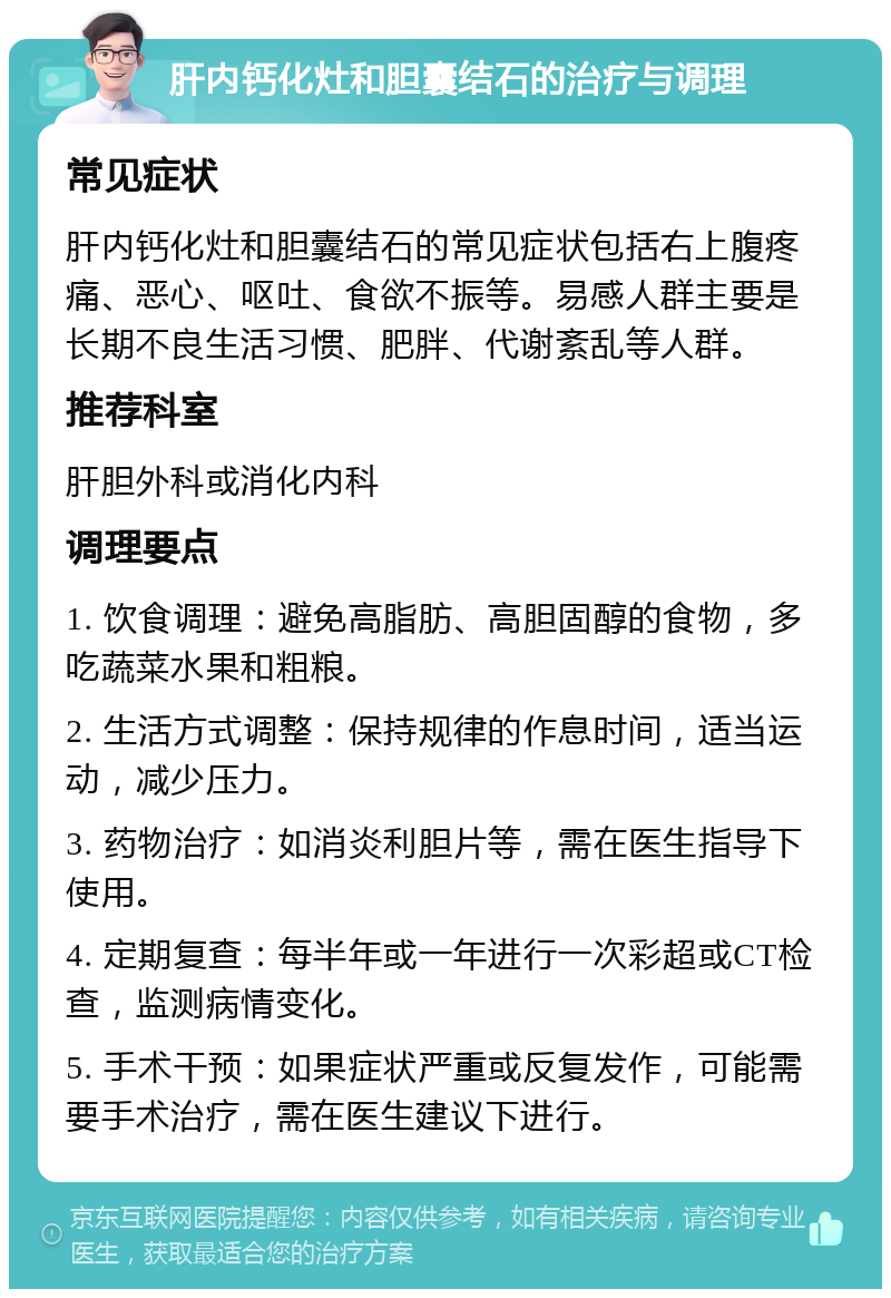 肝内钙化灶和胆囊结石的治疗与调理 常见症状 肝内钙化灶和胆囊结石的常见症状包括右上腹疼痛、恶心、呕吐、食欲不振等。易感人群主要是长期不良生活习惯、肥胖、代谢紊乱等人群。 推荐科室 肝胆外科或消化内科 调理要点 1. 饮食调理：避免高脂肪、高胆固醇的食物，多吃蔬菜水果和粗粮。 2. 生活方式调整：保持规律的作息时间，适当运动，减少压力。 3. 药物治疗：如消炎利胆片等，需在医生指导下使用。 4. 定期复查：每半年或一年进行一次彩超或CT检查，监测病情变化。 5. 手术干预：如果症状严重或反复发作，可能需要手术治疗，需在医生建议下进行。