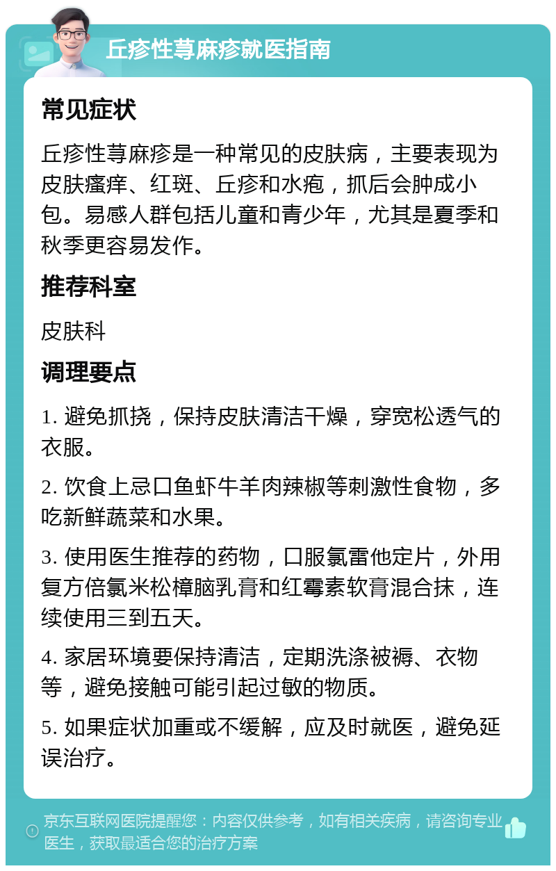 丘疹性荨麻疹就医指南 常见症状 丘疹性荨麻疹是一种常见的皮肤病，主要表现为皮肤瘙痒、红斑、丘疹和水疱，抓后会肿成小包。易感人群包括儿童和青少年，尤其是夏季和秋季更容易发作。 推荐科室 皮肤科 调理要点 1. 避免抓挠，保持皮肤清洁干燥，穿宽松透气的衣服。 2. 饮食上忌口鱼虾牛羊肉辣椒等刺激性食物，多吃新鲜蔬菜和水果。 3. 使用医生推荐的药物，口服氯雷他定片，外用复方倍氯米松樟脑乳膏和红霉素软膏混合抹，连续使用三到五天。 4. 家居环境要保持清洁，定期洗涤被褥、衣物等，避免接触可能引起过敏的物质。 5. 如果症状加重或不缓解，应及时就医，避免延误治疗。