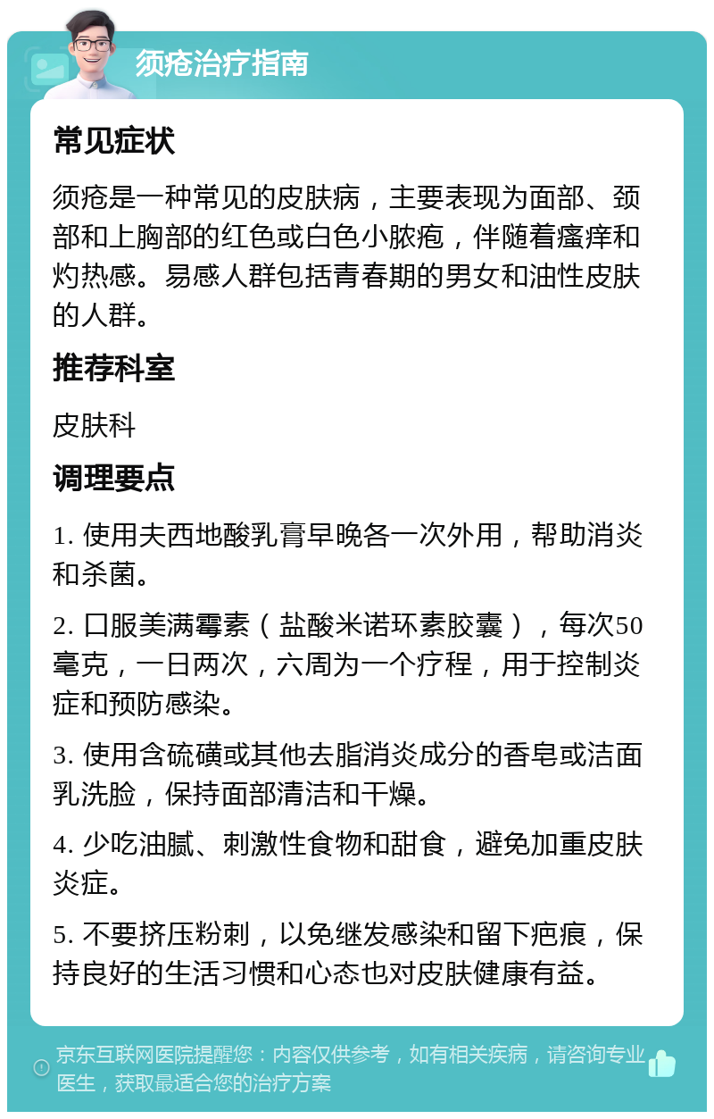 须疮治疗指南 常见症状 须疮是一种常见的皮肤病，主要表现为面部、颈部和上胸部的红色或白色小脓疱，伴随着瘙痒和灼热感。易感人群包括青春期的男女和油性皮肤的人群。 推荐科室 皮肤科 调理要点 1. 使用夫西地酸乳膏早晚各一次外用，帮助消炎和杀菌。 2. 口服美满霉素（盐酸米诺环素胶囊），每次50毫克，一日两次，六周为一个疗程，用于控制炎症和预防感染。 3. 使用含硫磺或其他去脂消炎成分的香皂或洁面乳洗脸，保持面部清洁和干燥。 4. 少吃油腻、刺激性食物和甜食，避免加重皮肤炎症。 5. 不要挤压粉刺，以免继发感染和留下疤痕，保持良好的生活习惯和心态也对皮肤健康有益。