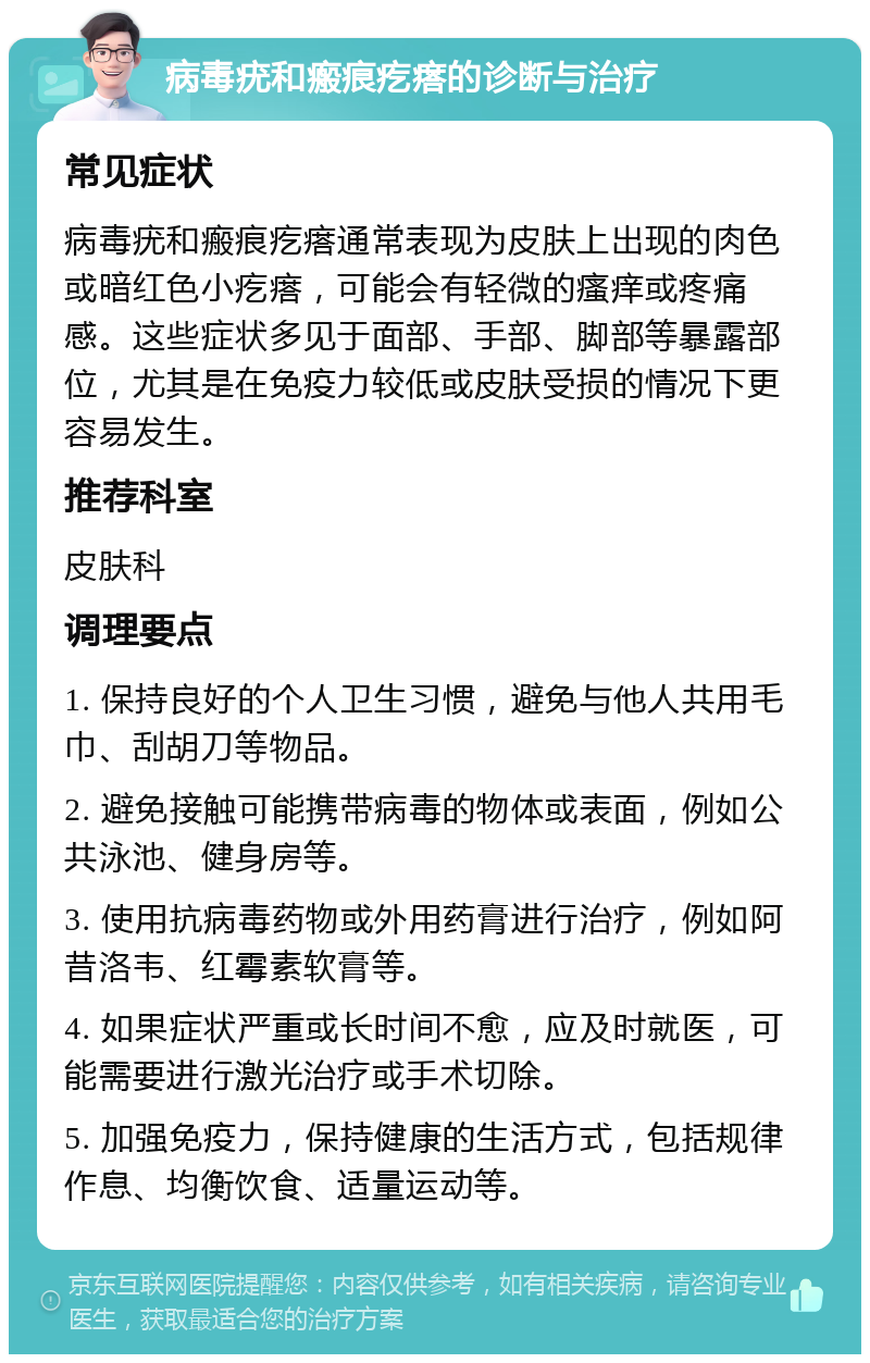 病毒疣和瘢痕疙瘩的诊断与治疗 常见症状 病毒疣和瘢痕疙瘩通常表现为皮肤上出现的肉色或暗红色小疙瘩，可能会有轻微的瘙痒或疼痛感。这些症状多见于面部、手部、脚部等暴露部位，尤其是在免疫力较低或皮肤受损的情况下更容易发生。 推荐科室 皮肤科 调理要点 1. 保持良好的个人卫生习惯，避免与他人共用毛巾、刮胡刀等物品。 2. 避免接触可能携带病毒的物体或表面，例如公共泳池、健身房等。 3. 使用抗病毒药物或外用药膏进行治疗，例如阿昔洛韦、红霉素软膏等。 4. 如果症状严重或长时间不愈，应及时就医，可能需要进行激光治疗或手术切除。 5. 加强免疫力，保持健康的生活方式，包括规律作息、均衡饮食、适量运动等。