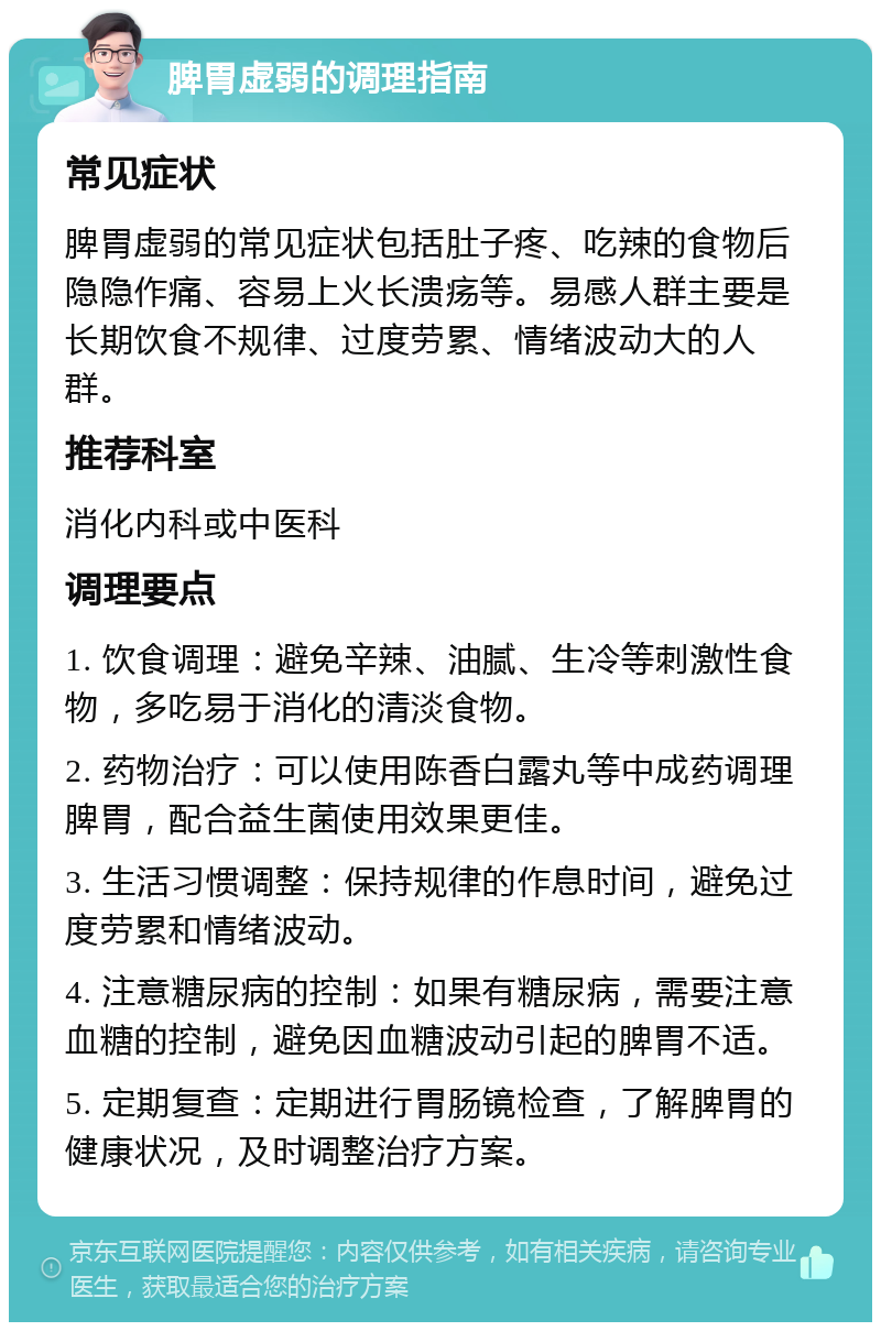 脾胃虚弱的调理指南 常见症状 脾胃虚弱的常见症状包括肚子疼、吃辣的食物后隐隐作痛、容易上火长溃疡等。易感人群主要是长期饮食不规律、过度劳累、情绪波动大的人群。 推荐科室 消化内科或中医科 调理要点 1. 饮食调理：避免辛辣、油腻、生冷等刺激性食物，多吃易于消化的清淡食物。 2. 药物治疗：可以使用陈香白露丸等中成药调理脾胃，配合益生菌使用效果更佳。 3. 生活习惯调整：保持规律的作息时间，避免过度劳累和情绪波动。 4. 注意糖尿病的控制：如果有糖尿病，需要注意血糖的控制，避免因血糖波动引起的脾胃不适。 5. 定期复查：定期进行胃肠镜检查，了解脾胃的健康状况，及时调整治疗方案。