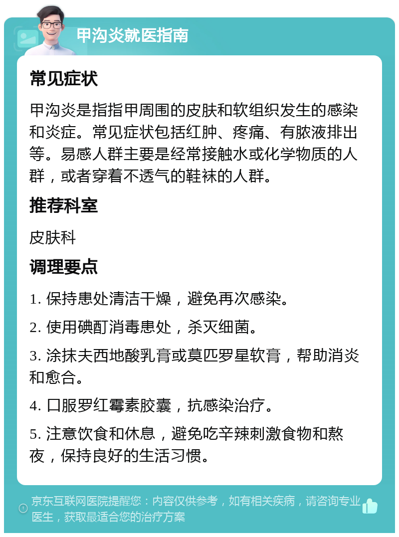 甲沟炎就医指南 常见症状 甲沟炎是指指甲周围的皮肤和软组织发生的感染和炎症。常见症状包括红肿、疼痛、有脓液排出等。易感人群主要是经常接触水或化学物质的人群，或者穿着不透气的鞋袜的人群。 推荐科室 皮肤科 调理要点 1. 保持患处清洁干燥，避免再次感染。 2. 使用碘酊消毒患处，杀灭细菌。 3. 涂抹夫西地酸乳膏或莫匹罗星软膏，帮助消炎和愈合。 4. 口服罗红霉素胶囊，抗感染治疗。 5. 注意饮食和休息，避免吃辛辣刺激食物和熬夜，保持良好的生活习惯。