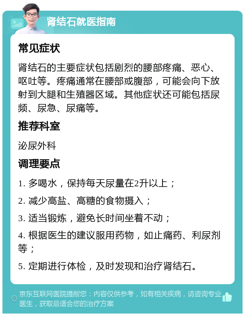 肾结石就医指南 常见症状 肾结石的主要症状包括剧烈的腰部疼痛、恶心、呕吐等。疼痛通常在腰部或腹部，可能会向下放射到大腿和生殖器区域。其他症状还可能包括尿频、尿急、尿痛等。 推荐科室 泌尿外科 调理要点 1. 多喝水，保持每天尿量在2升以上； 2. 减少高盐、高糖的食物摄入； 3. 适当锻炼，避免长时间坐着不动； 4. 根据医生的建议服用药物，如止痛药、利尿剂等； 5. 定期进行体检，及时发现和治疗肾结石。