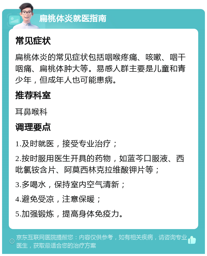 扁桃体炎就医指南 常见症状 扁桃体炎的常见症状包括咽喉疼痛、咳嗽、咽干咽痛、扁桃体肿大等。易感人群主要是儿童和青少年，但成年人也可能患病。 推荐科室 耳鼻喉科 调理要点 1.及时就医，接受专业治疗； 2.按时服用医生开具的药物，如蓝芩口服液、西吡氯铵含片、阿莫西林克拉维酸钾片等； 3.多喝水，保持室内空气清新； 4.避免受凉，注意保暖； 5.加强锻炼，提高身体免疫力。