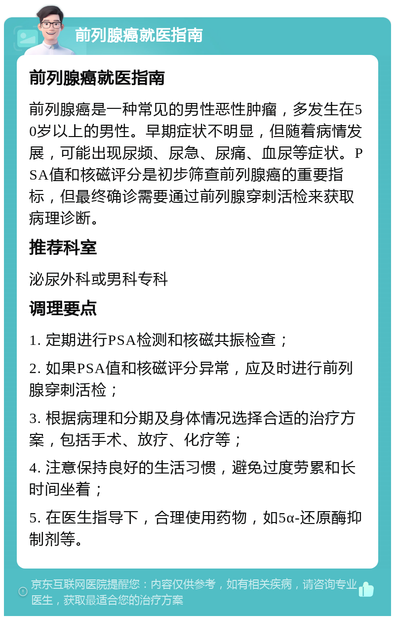 前列腺癌就医指南 前列腺癌就医指南 前列腺癌是一种常见的男性恶性肿瘤，多发生在50岁以上的男性。早期症状不明显，但随着病情发展，可能出现尿频、尿急、尿痛、血尿等症状。PSA值和核磁评分是初步筛查前列腺癌的重要指标，但最终确诊需要通过前列腺穿刺活检来获取病理诊断。 推荐科室 泌尿外科或男科专科 调理要点 1. 定期进行PSA检测和核磁共振检查； 2. 如果PSA值和核磁评分异常，应及时进行前列腺穿刺活检； 3. 根据病理和分期及身体情况选择合适的治疗方案，包括手术、放疗、化疗等； 4. 注意保持良好的生活习惯，避免过度劳累和长时间坐着； 5. 在医生指导下，合理使用药物，如5α-还原酶抑制剂等。