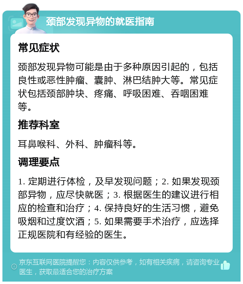 颈部发现异物的就医指南 常见症状 颈部发现异物可能是由于多种原因引起的，包括良性或恶性肿瘤、囊肿、淋巴结肿大等。常见症状包括颈部肿块、疼痛、呼吸困难、吞咽困难等。 推荐科室 耳鼻喉科、外科、肿瘤科等。 调理要点 1. 定期进行体检，及早发现问题；2. 如果发现颈部异物，应尽快就医；3. 根据医生的建议进行相应的检查和治疗；4. 保持良好的生活习惯，避免吸烟和过度饮酒；5. 如果需要手术治疗，应选择正规医院和有经验的医生。