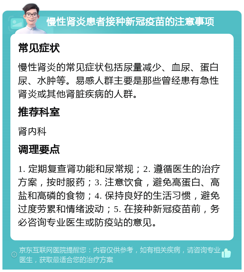 慢性肾炎患者接种新冠疫苗的注意事项 常见症状 慢性肾炎的常见症状包括尿量减少、血尿、蛋白尿、水肿等。易感人群主要是那些曾经患有急性肾炎或其他肾脏疾病的人群。 推荐科室 肾内科 调理要点 1. 定期复查肾功能和尿常规；2. 遵循医生的治疗方案，按时服药；3. 注意饮食，避免高蛋白、高盐和高磷的食物；4. 保持良好的生活习惯，避免过度劳累和情绪波动；5. 在接种新冠疫苗前，务必咨询专业医生或防疫站的意见。