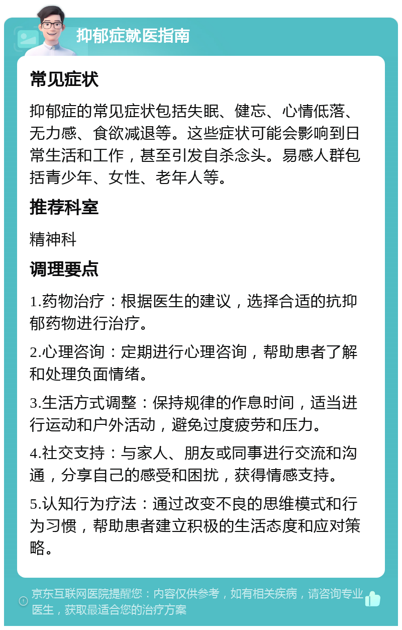 抑郁症就医指南 常见症状 抑郁症的常见症状包括失眠、健忘、心情低落、无力感、食欲减退等。这些症状可能会影响到日常生活和工作，甚至引发自杀念头。易感人群包括青少年、女性、老年人等。 推荐科室 精神科 调理要点 1.药物治疗：根据医生的建议，选择合适的抗抑郁药物进行治疗。 2.心理咨询：定期进行心理咨询，帮助患者了解和处理负面情绪。 3.生活方式调整：保持规律的作息时间，适当进行运动和户外活动，避免过度疲劳和压力。 4.社交支持：与家人、朋友或同事进行交流和沟通，分享自己的感受和困扰，获得情感支持。 5.认知行为疗法：通过改变不良的思维模式和行为习惯，帮助患者建立积极的生活态度和应对策略。