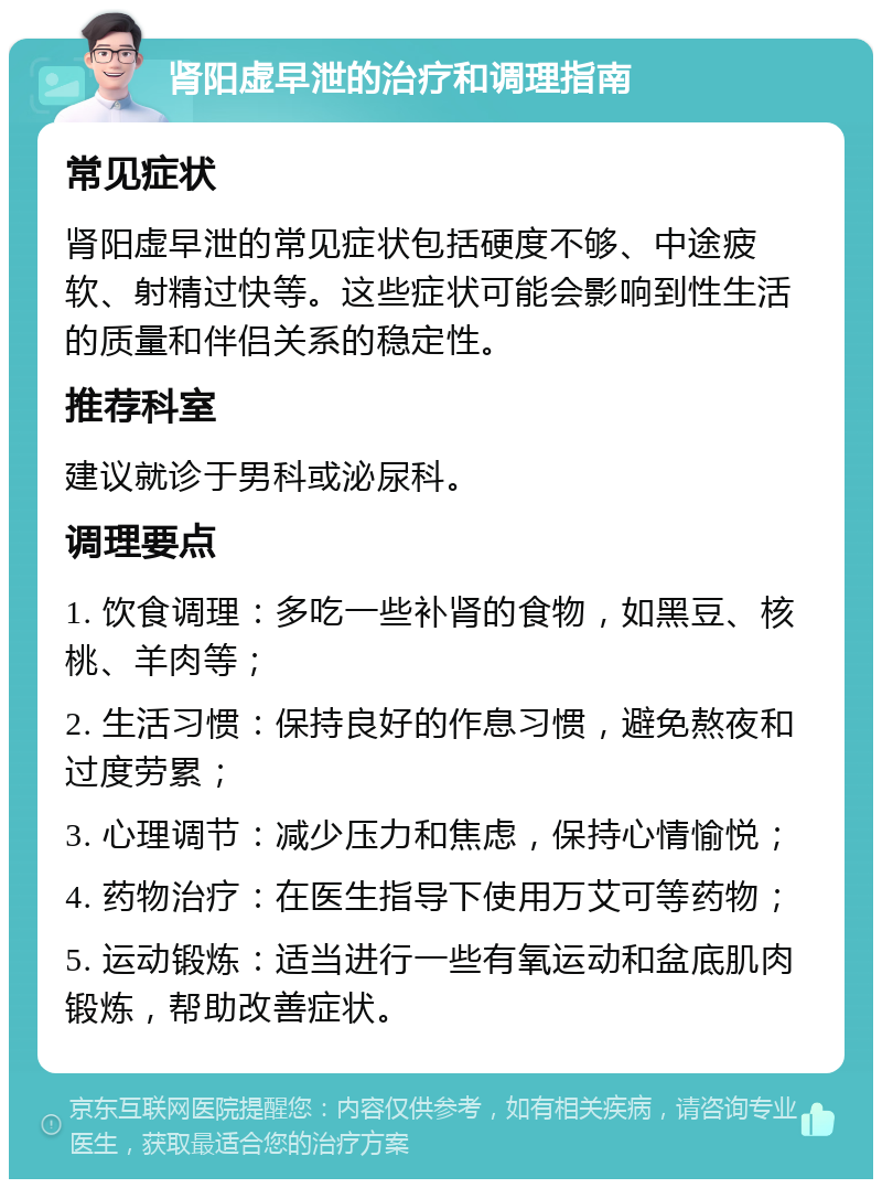 肾阳虚早泄的治疗和调理指南 常见症状 肾阳虚早泄的常见症状包括硬度不够、中途疲软、射精过快等。这些症状可能会影响到性生活的质量和伴侣关系的稳定性。 推荐科室 建议就诊于男科或泌尿科。 调理要点 1. 饮食调理：多吃一些补肾的食物，如黑豆、核桃、羊肉等； 2. 生活习惯：保持良好的作息习惯，避免熬夜和过度劳累； 3. 心理调节：减少压力和焦虑，保持心情愉悦； 4. 药物治疗：在医生指导下使用万艾可等药物； 5. 运动锻炼：适当进行一些有氧运动和盆底肌肉锻炼，帮助改善症状。