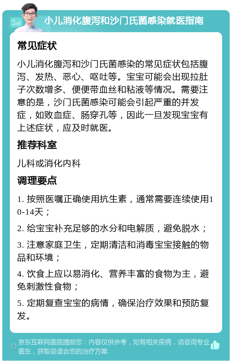 小儿消化腹泻和沙门氏菌感染就医指南 常见症状 小儿消化腹泻和沙门氏菌感染的常见症状包括腹泻、发热、恶心、呕吐等。宝宝可能会出现拉肚子次数增多、便便带血丝和粘液等情况。需要注意的是，沙门氏菌感染可能会引起严重的并发症，如败血症、肠穿孔等，因此一旦发现宝宝有上述症状，应及时就医。 推荐科室 儿科或消化内科 调理要点 1. 按照医嘱正确使用抗生素，通常需要连续使用10-14天； 2. 给宝宝补充足够的水分和电解质，避免脱水； 3. 注意家庭卫生，定期清洁和消毒宝宝接触的物品和环境； 4. 饮食上应以易消化、营养丰富的食物为主，避免刺激性食物； 5. 定期复查宝宝的病情，确保治疗效果和预防复发。