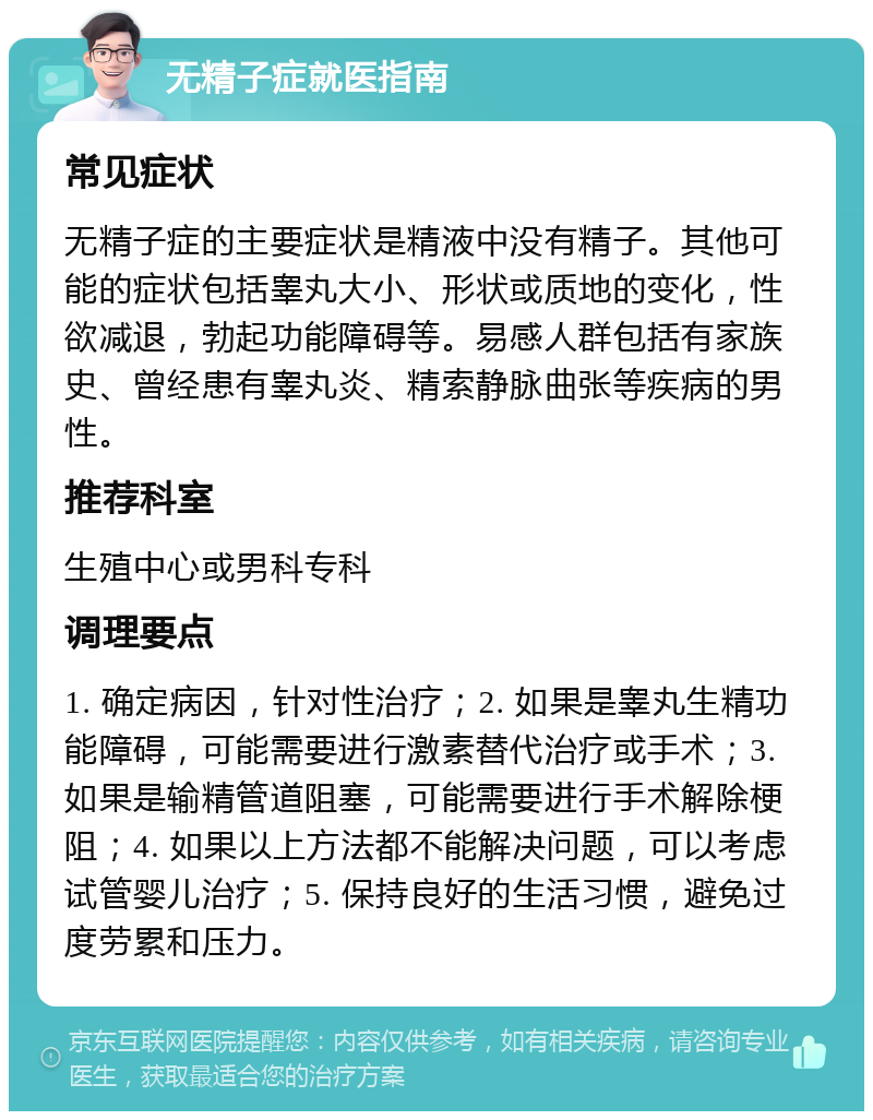 无精子症就医指南 常见症状 无精子症的主要症状是精液中没有精子。其他可能的症状包括睾丸大小、形状或质地的变化，性欲减退，勃起功能障碍等。易感人群包括有家族史、曾经患有睾丸炎、精索静脉曲张等疾病的男性。 推荐科室 生殖中心或男科专科 调理要点 1. 确定病因，针对性治疗；2. 如果是睾丸生精功能障碍，可能需要进行激素替代治疗或手术；3. 如果是输精管道阻塞，可能需要进行手术解除梗阻；4. 如果以上方法都不能解决问题，可以考虑试管婴儿治疗；5. 保持良好的生活习惯，避免过度劳累和压力。